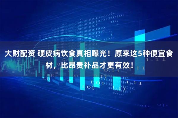 大财配资 硬皮病饮食真相曝光！原来这5种便宜食材，比昂贵补品才更有效！