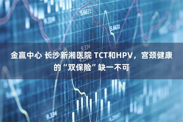 金赢中心 长沙新湘医院 TCT和HPV，宫颈健康的“双保险”缺一不可