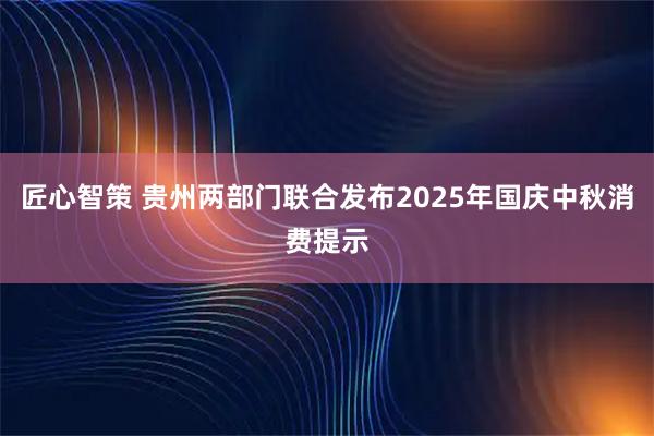 匠心智策 贵州两部门联合发布2025年国庆中秋消费提示