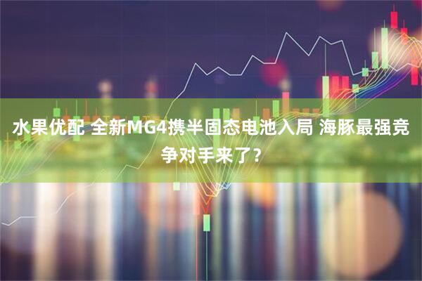 水果优配 全新MG4携半固态电池入局 海豚最强竞争对手来了？