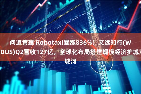 问道管理 Robotaxi暴涨836%！文远知行(WRDUS)Q2营收127亿，全球化布局搭建规模经济护城河