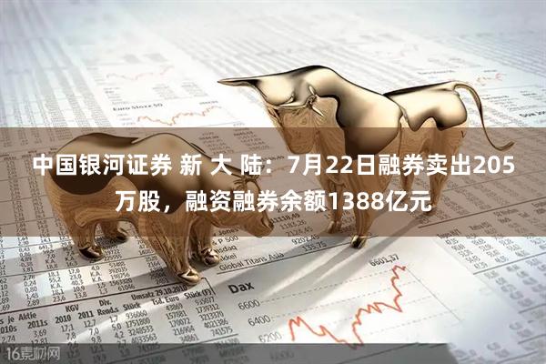 中国银河证券 新 大 陆：7月22日融券卖出205万股，融资融券余额1388亿元