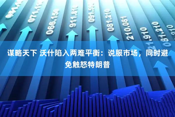 谋略天下 沃什陷入两难平衡：说服市场，同时避免触怒特朗普