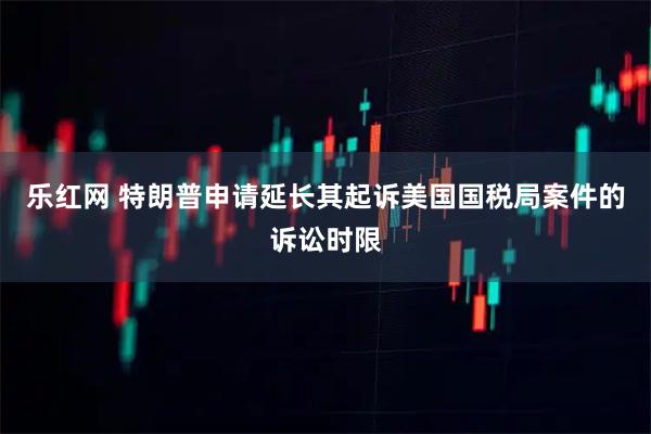 乐红网 特朗普申请延长其起诉美国国税局案件的诉讼时限