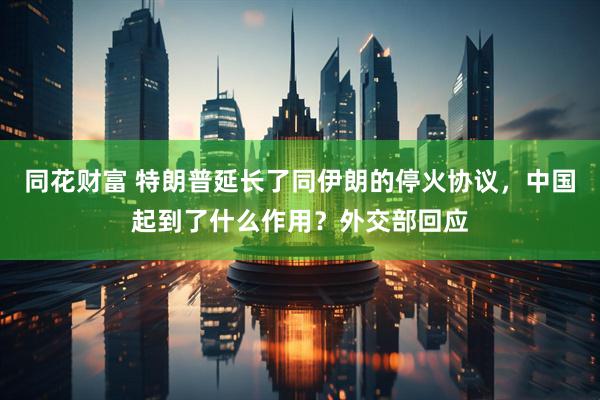 同花财富 特朗普延长了同伊朗的停火协议，中国起到了什么作用？外交部回应
