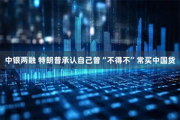 中银两融 特朗普承认自己曾“不得不”常买中国货