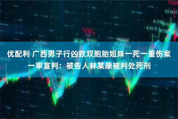 优配利 广西男子行凶致双胞胎姐妹一死一重伤案一审宣判：被告人林某康被判处死刑