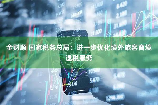金财顺 国家税务总局：进一步优化境外旅客离境退税服务