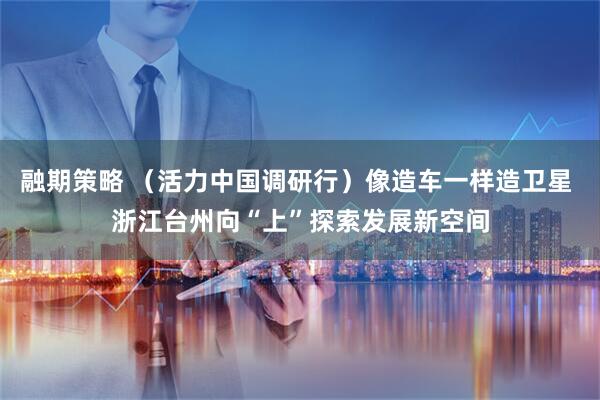 融期策略 （活力中国调研行）像造车一样造卫星 浙江台州向“上”探索发展新空间