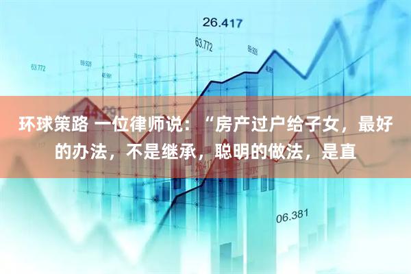 环球策路 一位律师说：“房产过户给子女，最好的办法，不是继承，聪明的做法，是直